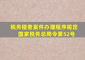 税务稽查案件办理程序规定 国家税务总局令第52号